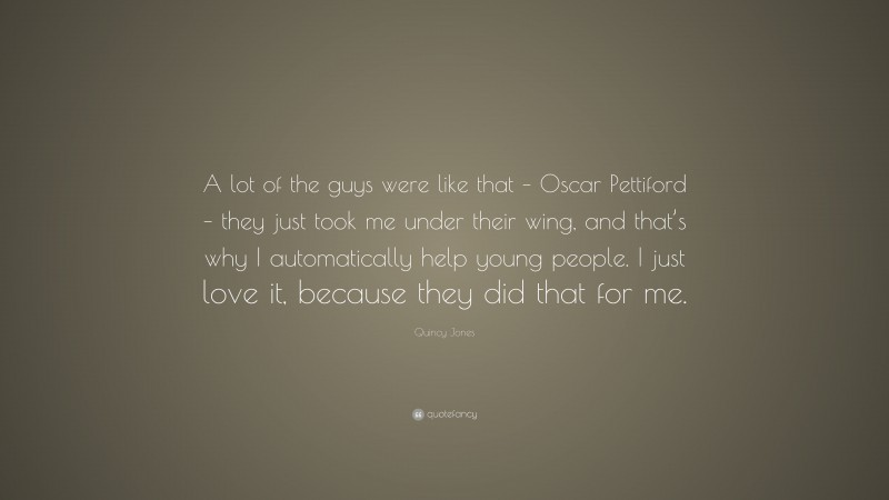 Quincy Jones Quote: “A lot of the guys were like that – Oscar Pettiford – they just took me under their wing, and that’s why I automatically help young people. I just love it, because they did that for me.”