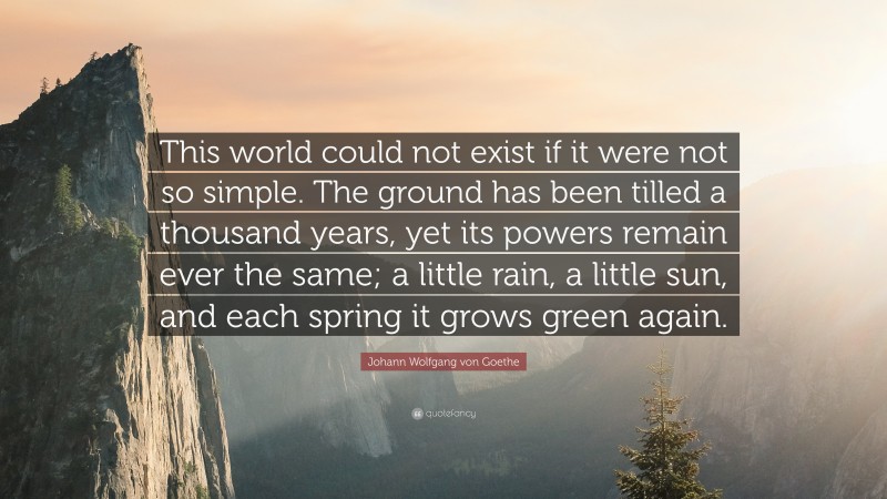 Johann Wolfgang von Goethe Quote: “This world could not exist if it were not so simple. The ground has been tilled a thousand years, yet its powers remain ever the same; a little rain, a little sun, and each spring it grows green again.”