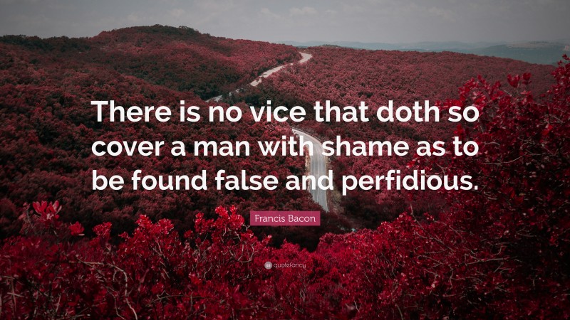 Francis Bacon Quote: “There is no vice that doth so cover a man with shame as to be found false and perfidious.”