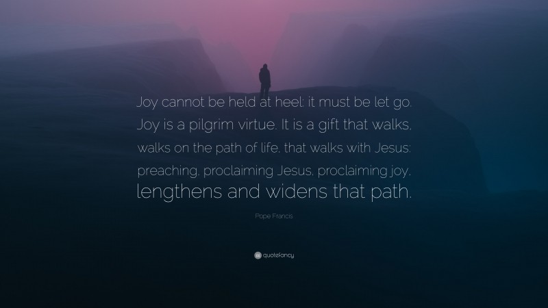 Pope Francis Quote: “Joy cannot be held at heel: it must be let go. Joy is a pilgrim virtue. It is a gift that walks, walks on the path of life, that walks with Jesus: preaching, proclaiming Jesus, proclaiming joy, lengthens and widens that path.”