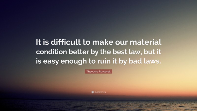 Theodore Roosevelt Quote: “It is difficult to make our material condition better by the best law, but it is easy enough to ruin it by bad laws.”