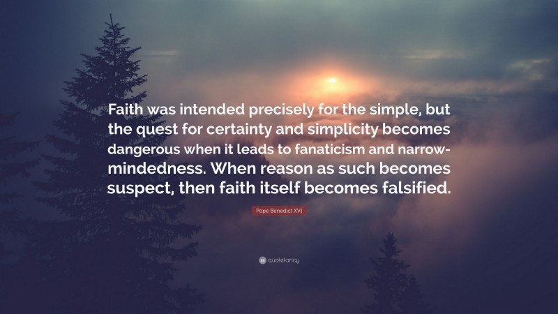 Pope Benedict XVI Quote: “Faith was intended precisely for the simple, but the quest for certainty and simplicity becomes dangerous when it leads to fanaticism and narrow-mindedness. When reason as such becomes suspect, then faith itself becomes falsified.”