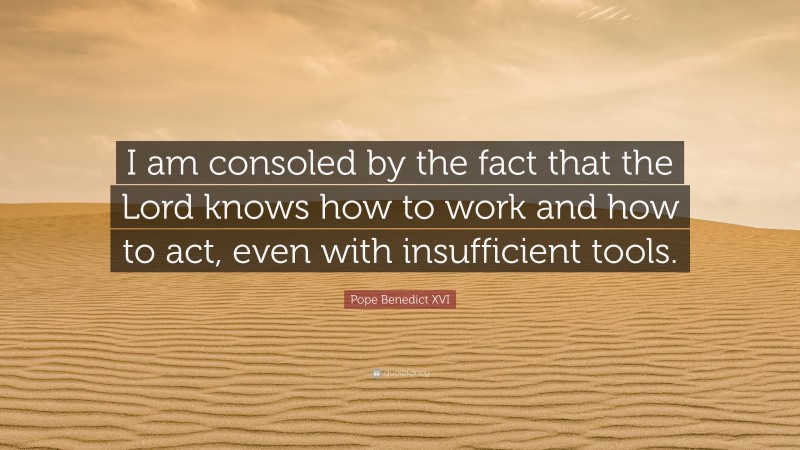Pope Benedict XVI Quote: “I am consoled by the fact that the Lord knows how to work and how to act, even with insufficient tools.”