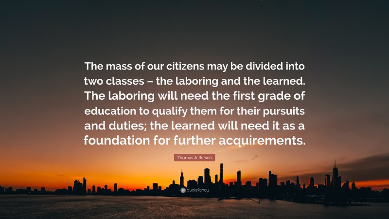 Thomas Jefferson Quote: “The mass of our citizens may be divided into two classes – the laboring and the learned. The laboring will need the first grade of education to qualify them for their pursuits and duties; the learned will need it as a foundation for further acquirements.”