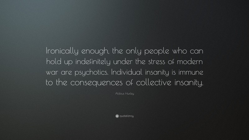 Aldous Huxley Quote: “Ironically enough, the only people who can hold up indefinitely under the stress of modern war are psychotics. Individual insanity is immune to the consequences of collective insanity.”