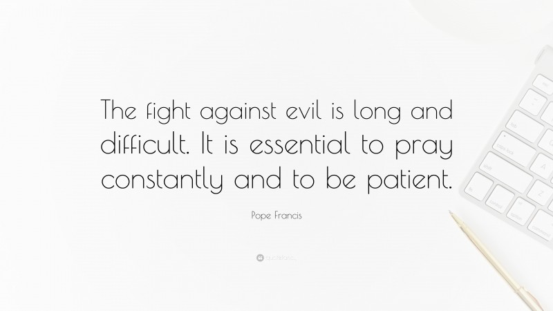 Pope Francis Quote: “The fight against evil is long and difficult. It is essential to pray constantly and to be patient.”