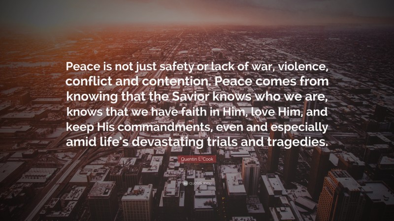 Quentin L. Cook Quote: “Peace is not just safety or lack of war, violence, conflict and contention. Peace comes from knowing that the Savior knows who we are, knows that we have faith in Him, love Him, and keep His commandments, even and especially amid life’s devastating trials and tragedies.”