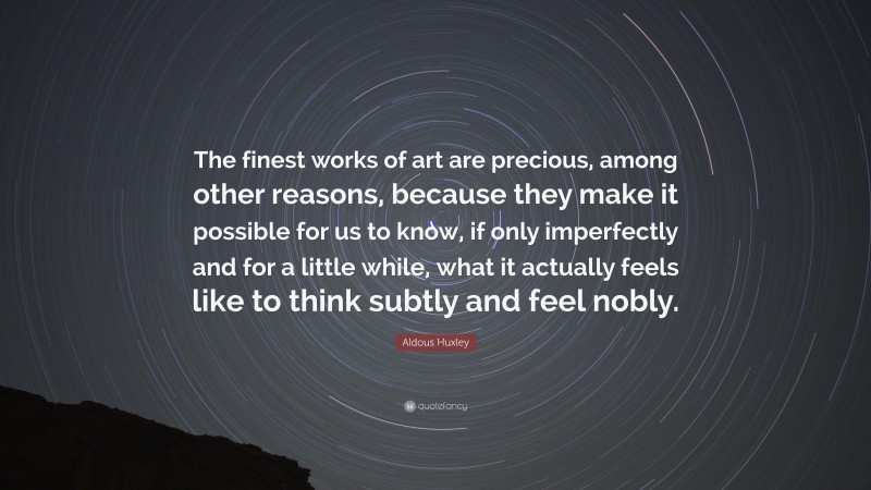 Aldous Huxley Quote: “The finest works of art are precious, among other reasons, because they make it possible for us to know, if only imperfectly and for a little while, what it actually feels like to think subtly and feel nobly.”