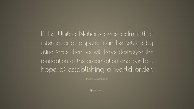 Dwight D. Eisenhower Quote: “If the United Nations once admits that international disputes can be settled by using force, then we will have destroyed the foundation of the organization and our best hope of establishing a world order.”