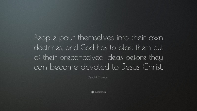 Oswald Chambers Quote: “People pour themselves into their own doctrines, and God has to blast them out of their preconceived ideas before they can become devoted to Jesus Christ.”