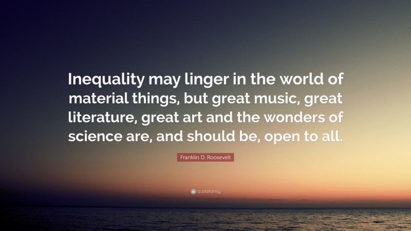 Franklin D. Roosevelt Quote: “Inequality may linger in the world of material things, but great music, great literature, great art and the wonders of science are, and should be, open to all.”