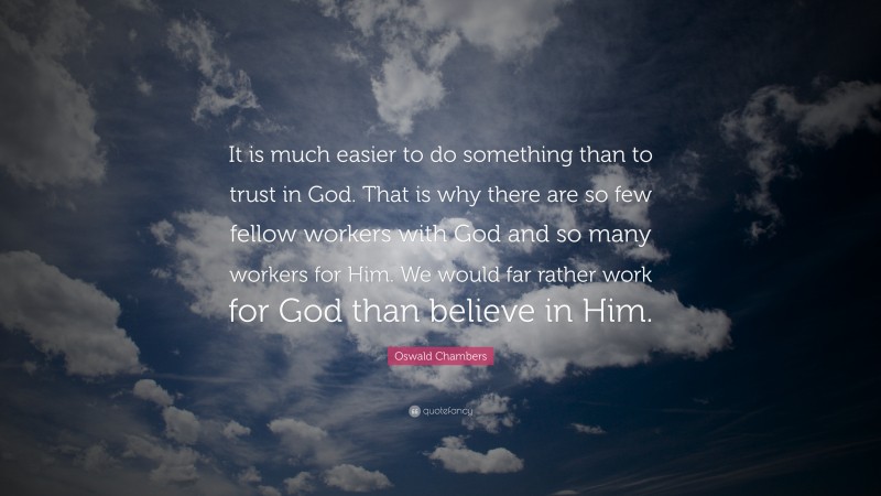 Oswald Chambers Quote: “It is much easier to do something than to trust in God. That is why there are so few fellow workers with God and so many workers for Him. We would far rather work for God than believe in Him.”