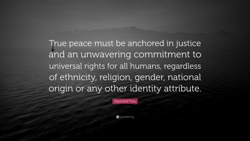 Desmond Tutu Quote: “True peace must be anchored in justice and an unwavering commitment to universal rights for all humans, regardless of ethnicity, religion, gender, national origin or any other identity attribute.”