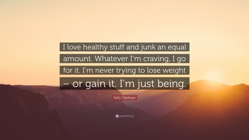 Kelly Clarkson Quote: “I love healthy stuff and junk an equal amount. Whatever I’m craving, I go for it. I’m never trying to lose weight – or gain it. I’m just being.”