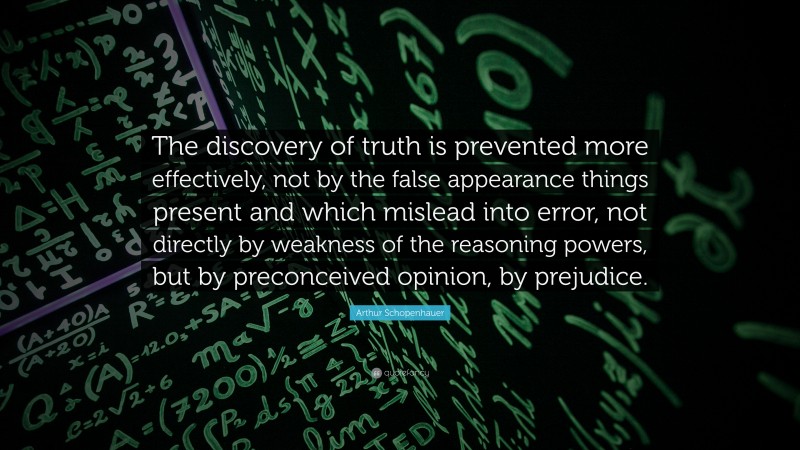 Arthur Schopenhauer Quote: “The discovery of truth is prevented more effectively, not by the false appearance things present and which mislead into error, not directly by weakness of the reasoning powers, but by preconceived opinion, by prejudice.”
