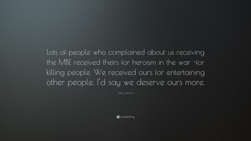 John Lennon Quote: “Lots of people who complained about us receiving the MBE received theirs for heroism in the war -for killing people. We received ours for entertaining other people. I’d say we deserve ours more.”