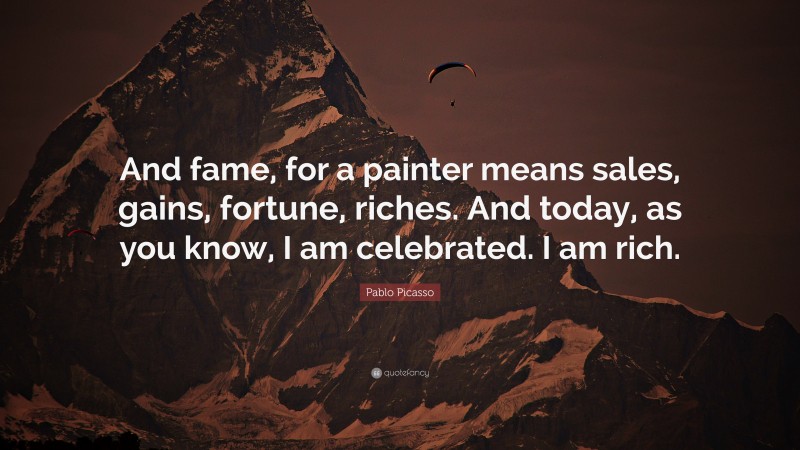 Pablo Picasso Quote: “And fame, for a painter means sales, gains, fortune, riches. And today, as you know, I am celebrated. I am rich.”