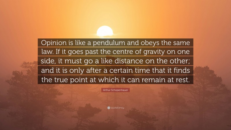 Arthur Schopenhauer Quote: “Opinion is like a pendulum and obeys the same law. If it goes past the centre of gravity on one side, it must go a like distance on the other; and it is only after a certain time that it finds the true point at which it can remain at rest.”