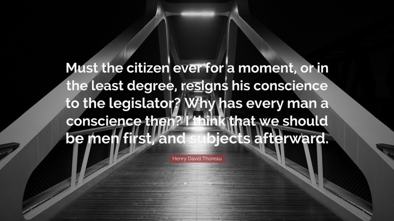 Henry David Thoreau Quote: “Must the citizen ever for a moment, or in the least degree, resigns his conscience to the legislator? Why has every man a conscience then? I think that we should be men first, and subjects afterward.”