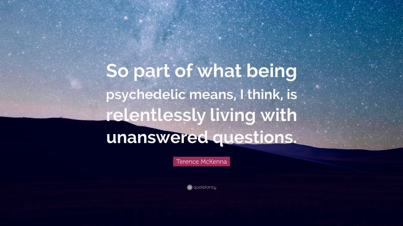 Terence McKenna Quote: “So part of what being psychedelic means, I think, is relentlessly living with unanswered questions.”
