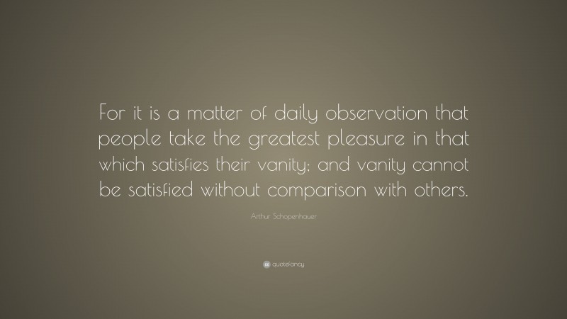 Arthur Schopenhauer Quote: “For it is a matter of daily observation that people take the greatest pleasure in that which satisfies their vanity; and vanity cannot be satisfied without comparison with others.”