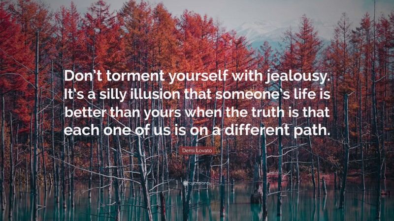 Demi Lovato Quote: “Don’t torment yourself with jealousy. It’s a silly illusion that someone’s life is better than yours when the truth is that each one of us is on a different path.”