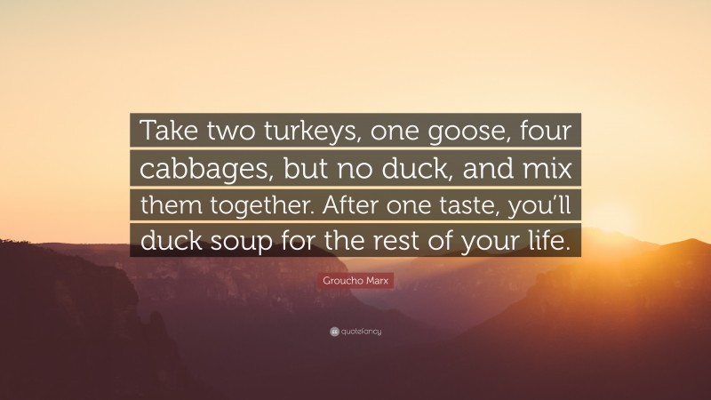 Groucho Marx Quote: “Take two turkeys, one goose, four cabbages, but no duck, and mix them together. After one taste, you’ll duck soup for the rest of your life.”