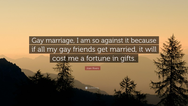 Joan Rivers Quote: “Gay marriage, I am so against it because if all my gay friends get married, it will cost me a fortune in gifts.”