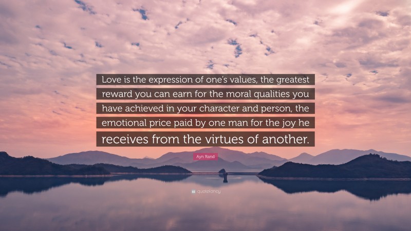 Ayn Rand Quote: “Love is the expression of one’s values, the greatest reward you can earn for the moral qualities you have achieved in your character and person, the emotional price paid by one man for the joy he receives from the virtues of another.”