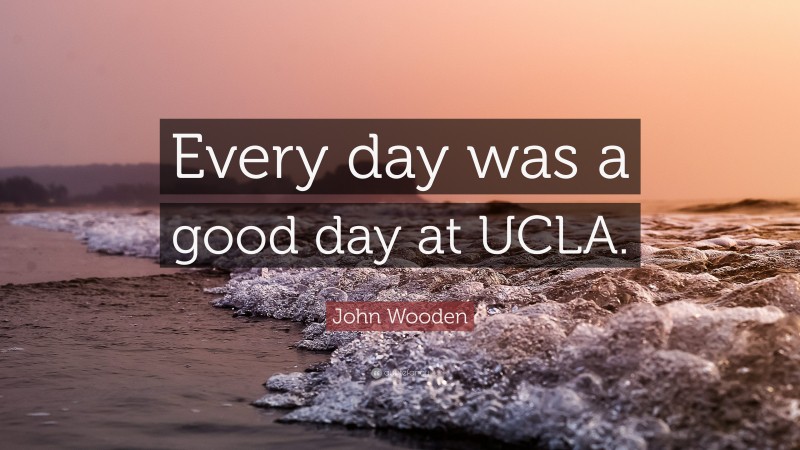 John Wooden Quote: “Every day was a good day at UCLA.”