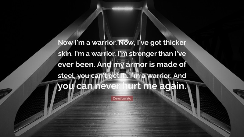 Demi Lovato Quote: “Now I’m a warrior. Now, I’ve got thicker skin. I’m a warrior. I’m stronger than I’ve ever been. And my armor is made of steel, you can’t get in. I’m a warrior. And you can never hurt me again.”
