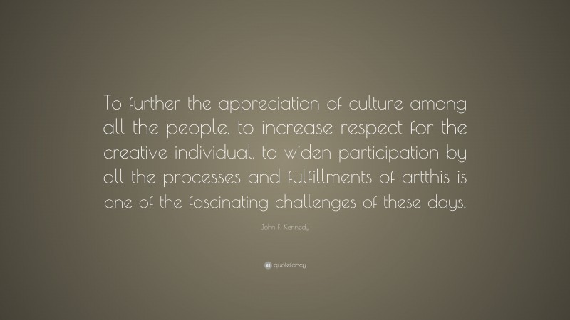 John F. Kennedy Quote: “To further the appreciation of culture among all the people, to increase respect for the creative individual, to widen participation by all the processes and fulfillments of artthis is one of the fascinating challenges of these days.”