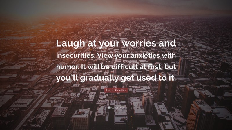 Paulo Coelho Quote: “Laugh at your worries and insecurities. View your anxieties with humor. It will be difficult at first, but you’ll gradually get used to it.”