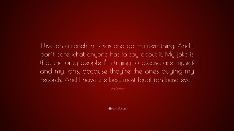 Kelly Clarkson Quote: “I live on a ranch in Texas and do my own thing. And I don’t care what anyone has to say about it. My joke is that the only people I’m trying to please are myself and my fans, because they’re the ones buying my records. And I have the best, most loyal fan base ever.”