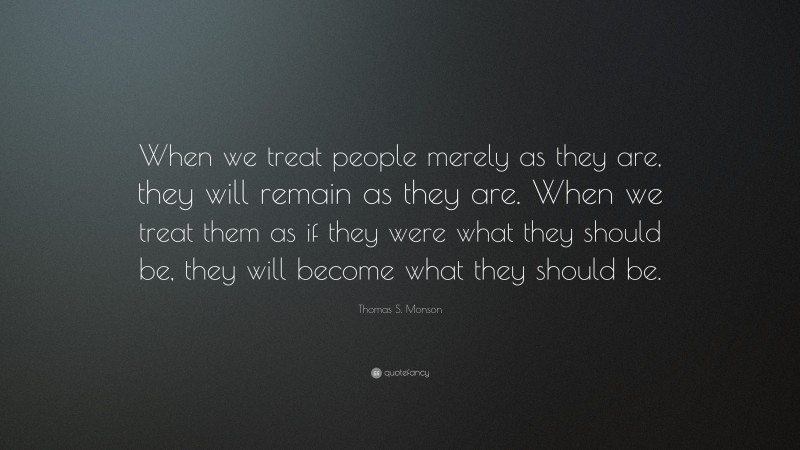 Thomas S. Monson Quote: “When we treat people merely as they are, they will remain as they are. When we treat them as if they were what they should be, they will become what they should be.”