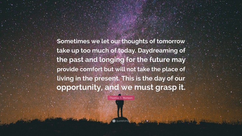 Thomas S. Monson Quote: “Sometimes we let our thoughts of tomorrow take up too much of today. Daydreaming of the past and longing for the future may provide comfort but will not take the place of living in the present. This is the day of our opportunity, and we must grasp it.”