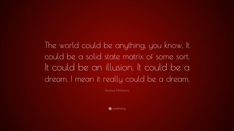 Terence McKenna Quote: “The world could be anything, you know, It could be a solid state matrix of some sort. It could be an illusion. It could be a dream. I mean it really could be a dream.”