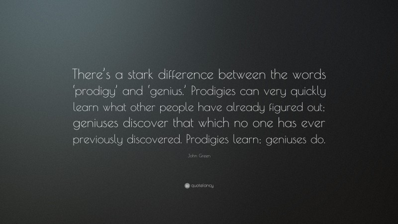 John Green Quote: “There’s a stark difference between the words ‘prodigy’ and ‘genius.’ Prodigies can very quickly learn what other people have already figured out; geniuses discover that which no one has ever previously discovered. Prodigies learn; geniuses do.”