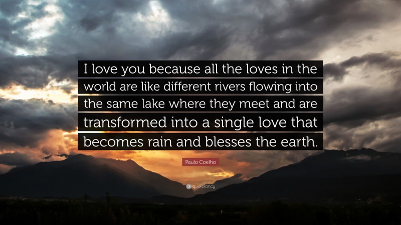 Paulo Coelho Quote: “I love you because all the loves in the world are like different rivers flowing into the same lake where they meet and are transformed into a single love that becomes rain and blesses the earth.”
