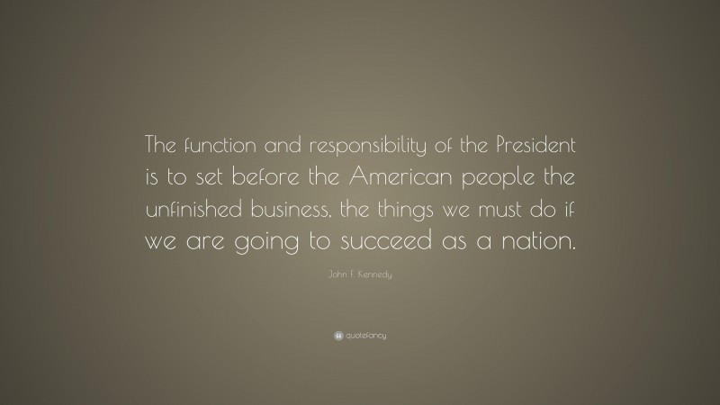 John F. Kennedy Quote: “The function and responsibility of the President is to set before the American people the unfinished business, the things we must do if we are going to succeed as a nation.”