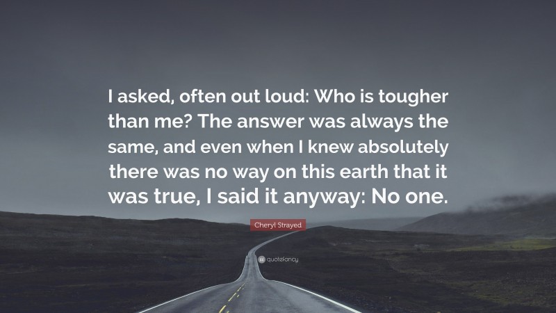 Cheryl Strayed Quote: “I asked, often out loud: Who is tougher than me? The answer was always the same, and even when I knew absolutely there was no way on this earth that it was true, I said it anyway: No one.”