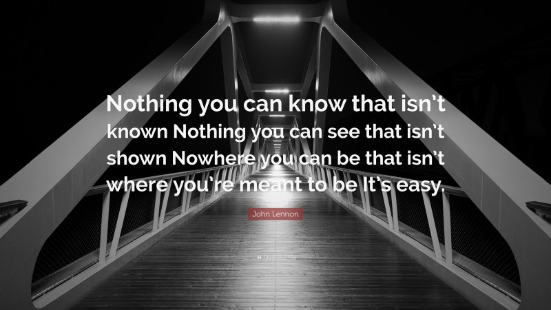 John Lennon Quote: “Nothing you can know that isn’t known Nothing you can see that isn’t shown Nowhere you can be that isn’t where you’re meant to be It’s easy.”