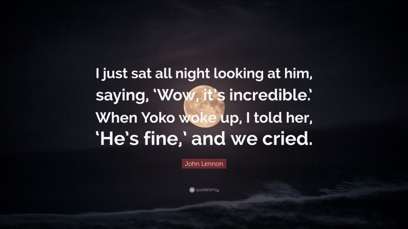 John Lennon Quote: “I just sat all night looking at him, saying, ‘Wow, it’s incredible.’ When Yoko woke up, I told her, ‘He’s fine,’ and we cried.”