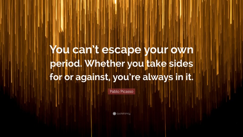 Pablo Picasso Quote: “You can’t escape your own period. Whether you take sides for or against, you’re always in it.”