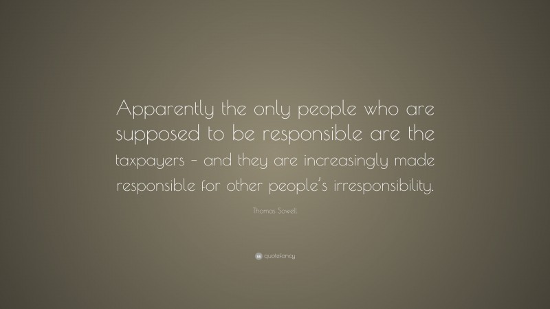Thomas Sowell Quote: “Apparently the only people who are supposed to be responsible are the taxpayers – and they are increasingly made responsible for other people’s irresponsibility.”