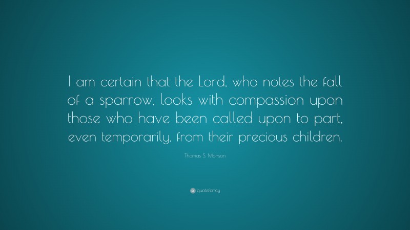 Thomas S. Monson Quote: “I am certain that the Lord, who notes the fall of a sparrow, looks with compassion upon those who have been called upon to part, even temporarily, from their precious children.”