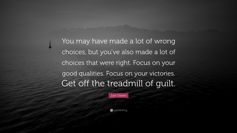 Joel Osteen Quote: “You may have made a lot of wrong choices, but you’ve also made a lot of choices that were right. Focus on your good qualities. Focus on your victories. Get off the treadmill of guilt.”