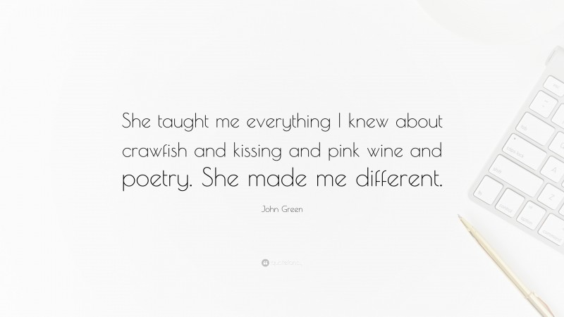 John Green Quote: “She taught me everything I knew about crawfish and kissing and pink wine and poetry. She made me different.”