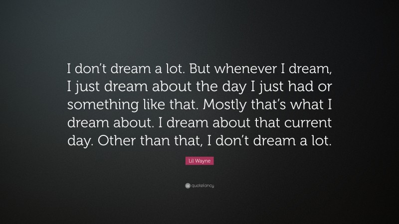 Lil Wayne Quote: “I don’t dream a lot. But whenever I dream, I just dream about the day I just had or something like that. Mostly that’s what I dream about. I dream about that current day. Other than that, I don’t dream a lot.”