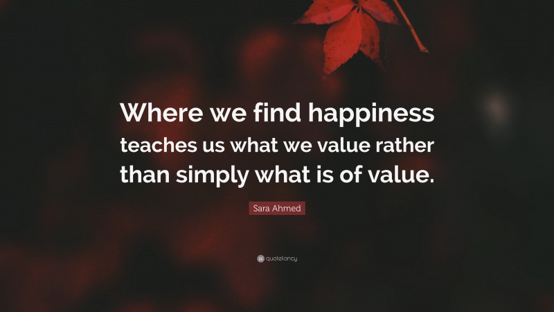 Sara Ahmed Quote: “Where we find happiness teaches us what we value rather than simply what is of value.”